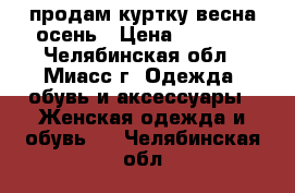 продам куртку весна-осень › Цена ­ 4 000 - Челябинская обл., Миасс г. Одежда, обувь и аксессуары » Женская одежда и обувь   . Челябинская обл.